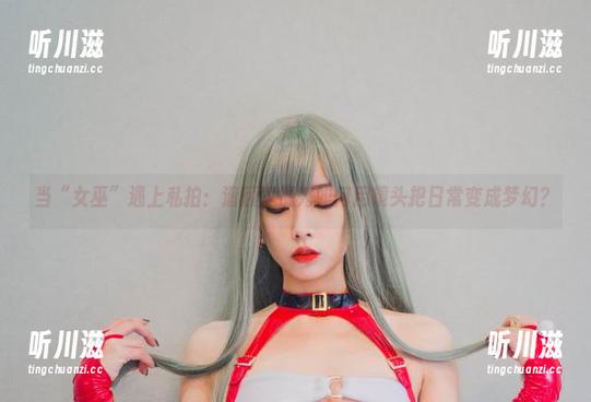当“女巫”遇上私拍：清颜真德秀如何用镜头把日常变成梦幻？